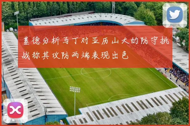 基德分析马丁对亚历山大的防守挑战称其攻防两端表现出色