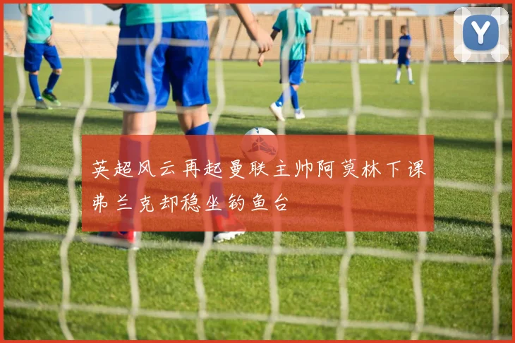 英超风云再起曼联主帅阿莫林下课弗兰克却稳坐钓鱼台