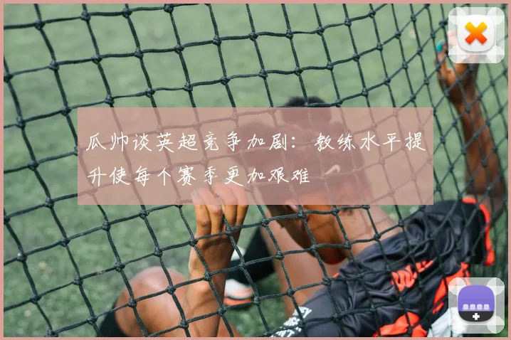 瓜帅谈英超竞争加剧：教练水平提升使每个赛季更加艰难
