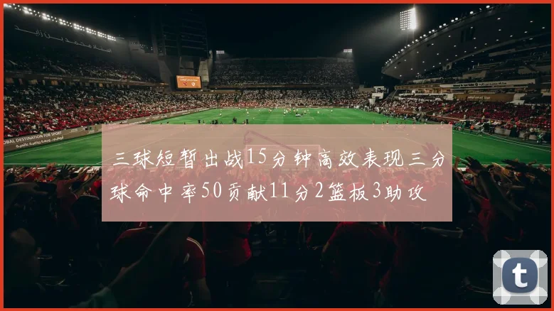 三球短暂出战15分钟高效表现三分球命中率50贡献11分2篮板3助攻