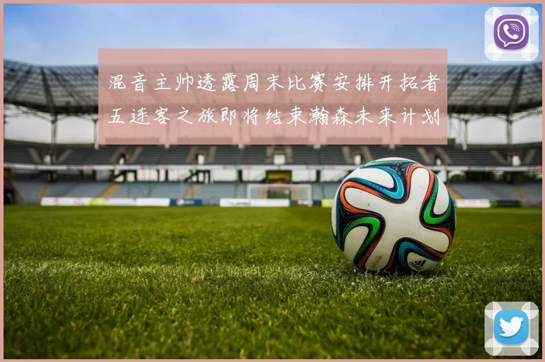 混音主帅透露周末比赛安排开拓者五连客之旅即将结束瀚森未来计划待定