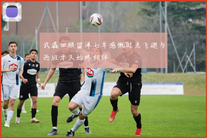 武磊回顾留洋七年感慨时光飞逝与西班牙人始终相伴