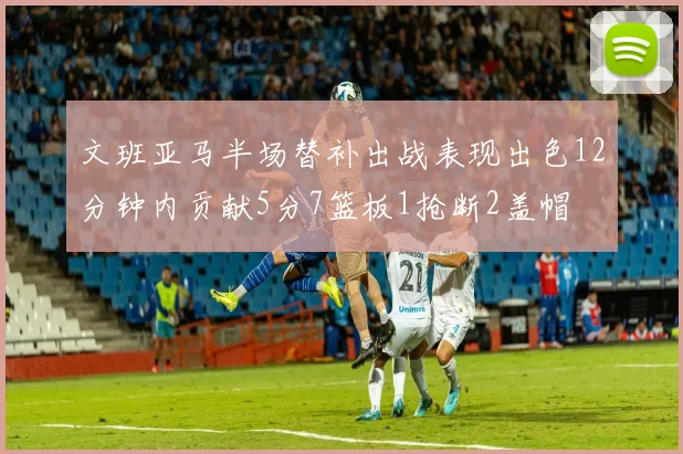 文班亚马半场替补出战表现出色12分钟内贡献5分7篮板1抢断2盖帽