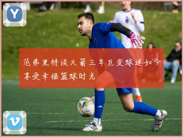 范弗里特谈火箭三年巨变球迷如今享受幸福篮球时光