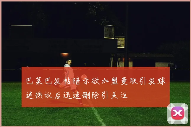 巴莱巴发帖暗示欲加盟曼联引发球迷热议后迅速删除引关注