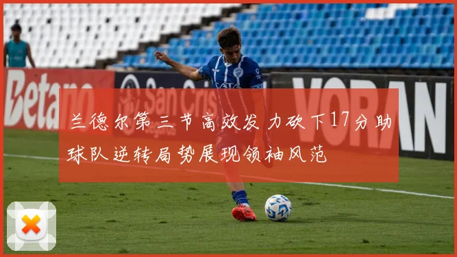兰德尔第三节高效发力砍下17分助球队逆转局势展现领袖风范