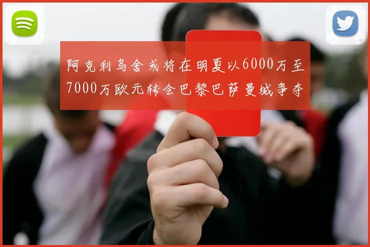 阿克利乌舍或将在明夏以6000万至7000万欧元转会巴黎巴萨曼城争夺战升级