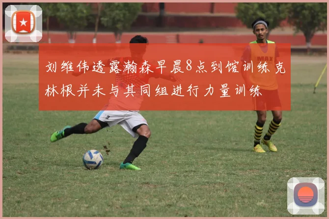 刘维伟透露瀚森早晨8点到馆训练克林根并未与其同组进行力量训练