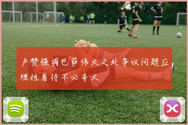 卢赞强调巴萨伟大之处争议问题应理性看待不必夸大