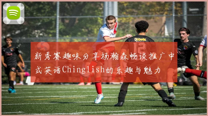 新秀赛趣味分享杨瀚森畅谈推广中式英语Chinglish的乐趣与魅力