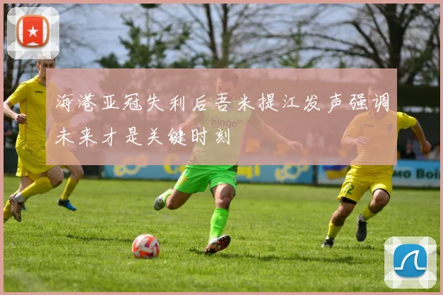 海港亚冠失利后吾米提江发声强调未来才是关键时刻