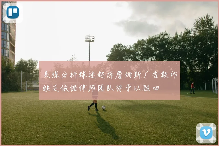 美媒分析球迷起诉詹姆斯广告欺诈缺乏依据律师团队将予以驳回