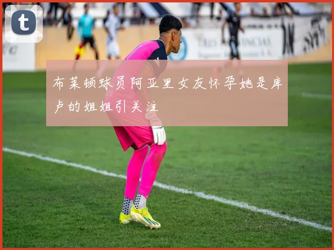 布莱顿球员阿亚里女友怀孕她是库卢的姐姐引关注