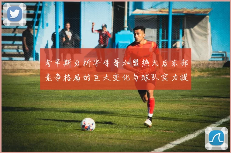 考辛斯分析字母哥加盟热火后东部竞争格局的巨大变化与球队实力提升