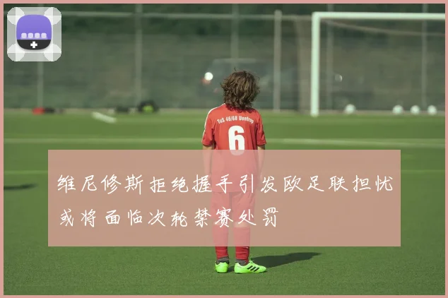 维尼修斯拒绝握手引发欧足联担忧或将面临次轮禁赛处罚