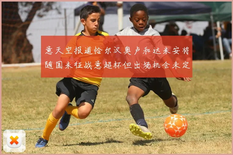 意天空报道恰尔汉奥卢和达米安将随国米征战意超杯但出场机会未定