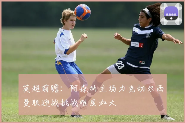 英超前瞻：阿森纳主场力克切尔西曼联迎战挑战难度加大