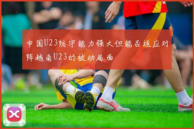 中国U23防守能力强大但能否适应对阵越南U23的被动局面