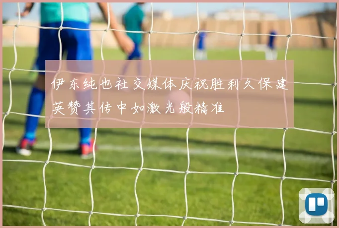 伊东纯也社交媒体庆祝胜利久保建英赞其传中如激光般精准