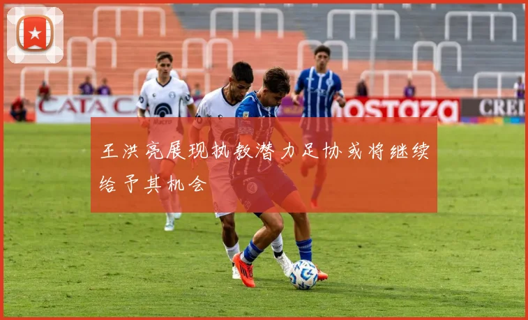 王洪亮展现执教潜力足协或将继续给予其机会