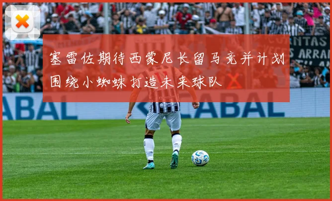 塞雷佐期待西蒙尼长留马竞并计划围绕小蜘蛛打造未来球队