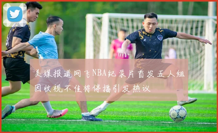 美媒报道网飞NBA纪录片首发五人组因收视不佳将停播引发热议