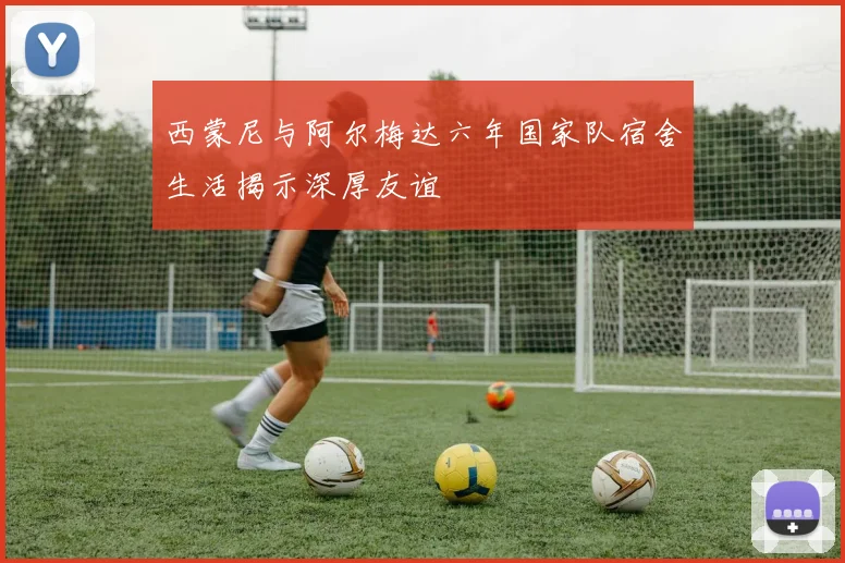 西蒙尼与阿尔梅达六年国家队宿舍生活揭示深厚友谊