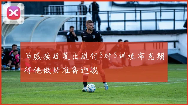马威接近复出进行5对5训练布克期待他做好准备迎战