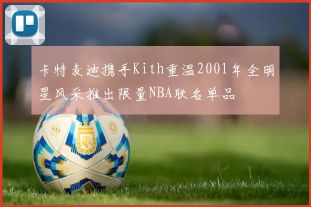卡特麦迪携手Kith重温2001年全明星风采推出限量NBA联名单品