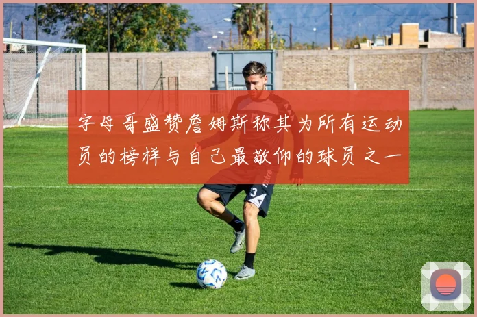 字母哥盛赞詹姆斯称其为所有运动员的榜样与自己最敬仰的球员之一