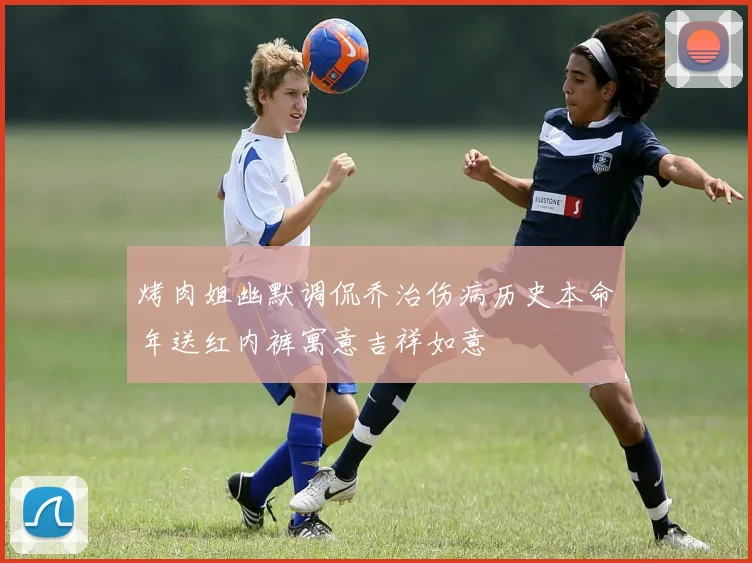 烤肉姐幽默调侃乔治伤病历史本命年送红内裤寓意吉祥如意