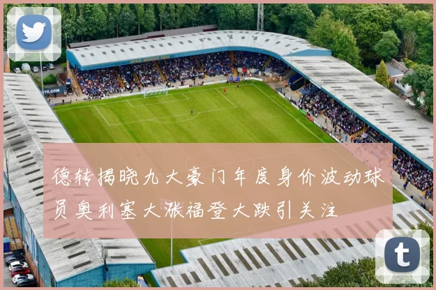 德转揭晓九大豪门年度身价波动球员奥利塞大涨福登大跌引关注