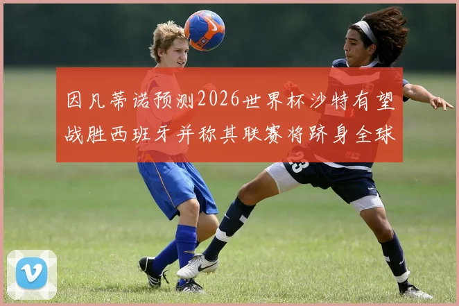 因凡蒂诺预测2026世界杯沙特有望战胜西班牙并称其联赛将跻身全球前三