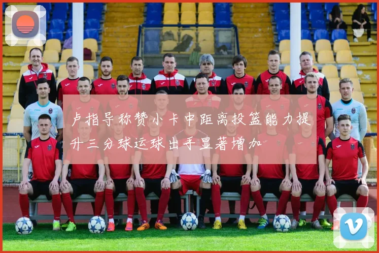 卢指导称赞小卡中距离投篮能力提升三分球运球出手显著增加