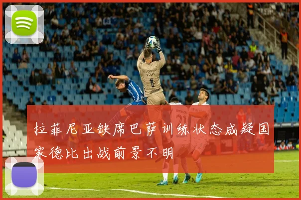 拉菲尼亚缺席巴萨训练状态成疑国家德比出战前景不明