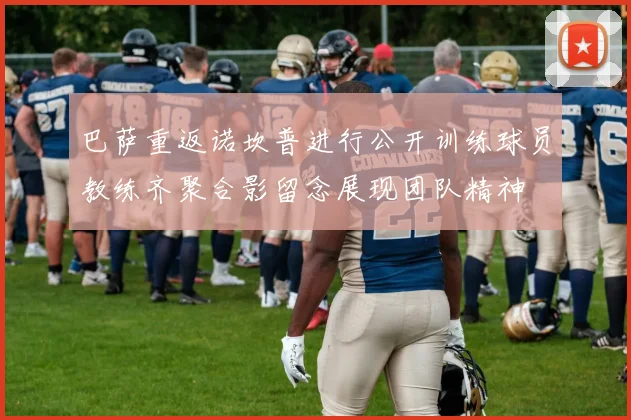 巴萨重返诺坎普进行公开训练球员教练齐聚合影留念展现团队精神