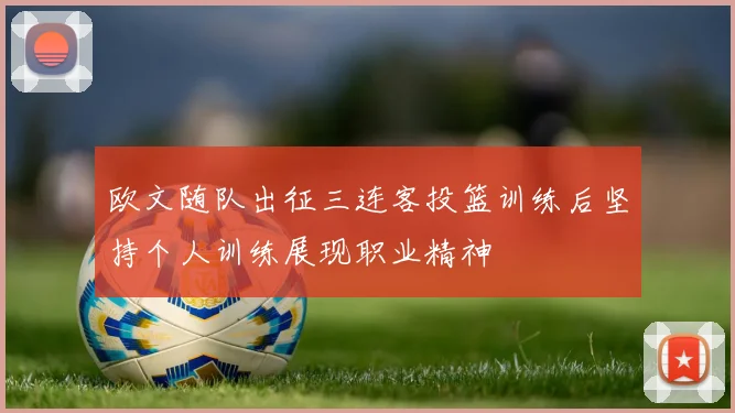 欧文随队出征三连客投篮训练后坚持个人训练展现职业精神