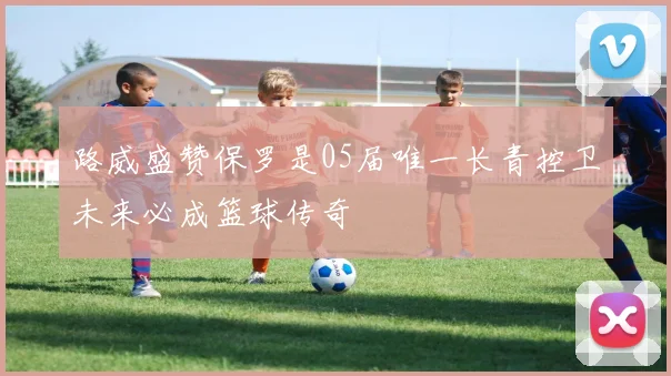 路威盛赞保罗是05届唯一长青控卫未来必成篮球传奇