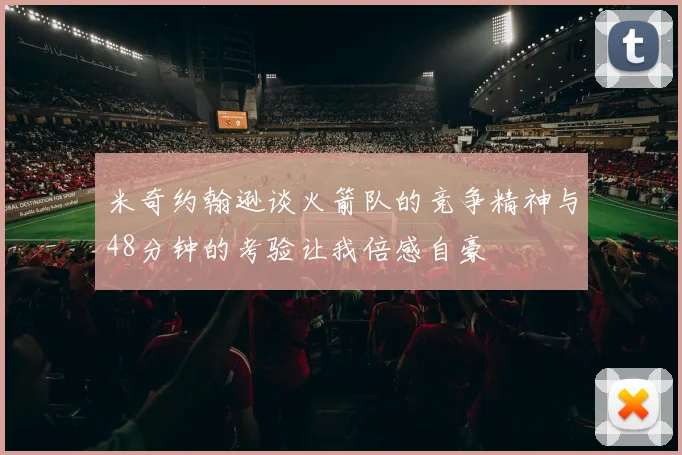 米奇约翰逊谈火箭队的竞争精神与48分钟的考验让我倍感自豪
